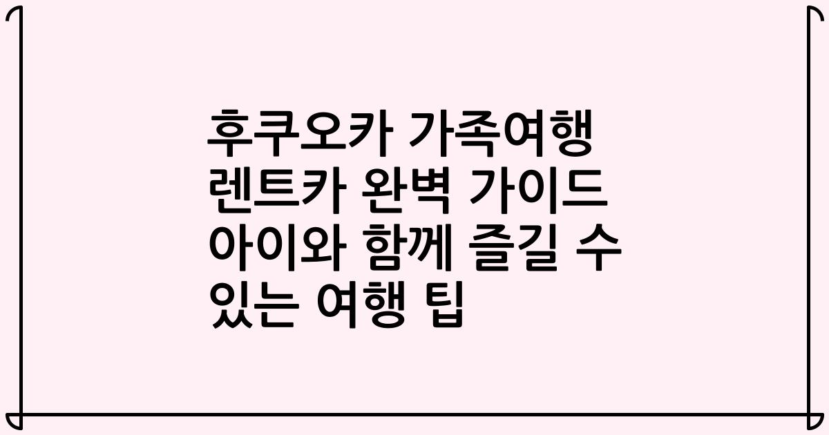 후쿠오카 가족여행 렌트카 완벽 가이드 아이와 함께 즐길 수 있는 여행 팁
